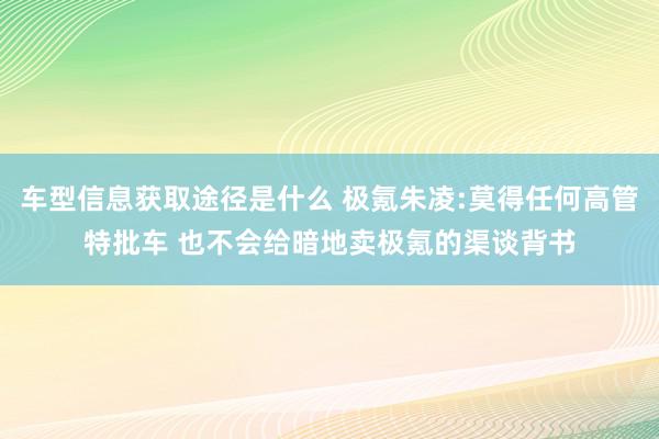 车型信息获取途径是什么 极氪朱凌:莫得任何高管特批车 也不会给暗地卖极氪的渠谈背书