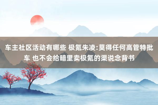 车主社区活动有哪些 极氪朱凌:莫得任何高管特批车 也不会给暗里卖极氪的渠说念背书