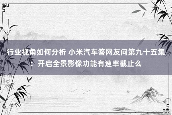 行业视角如何分析 小米汽车答网友问第九十五集：开启全景影像功能有速率截止么