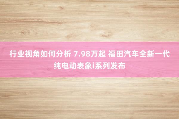 行业视角如何分析 7.98万起 福田汽车全新一代纯电动表象i系列发布