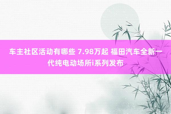 车主社区活动有哪些 7.98万起 福田汽车全新一代纯电动场所i系列发布