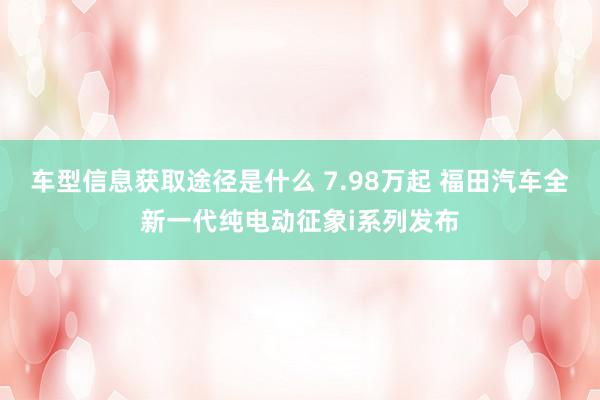 车型信息获取途径是什么 7.98万起 福田汽车全新一代纯电动征象i系列发布